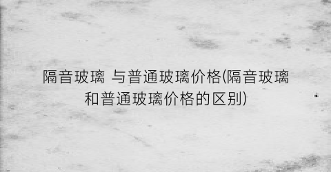 “隔音玻璃 与普通玻璃价格(隔音玻璃和普通玻璃价格的区别)